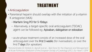 TREATMENT
• Anticoagulation
• Parenteral heparin should overlap with the initiation of a vitamin
K antagonist (VKA)
– Warfarin 5mg PO for 5-10days
– Alternatively, a target-specific oral anticoagulant (TSOAC)
agent can be followed eg: Apixaban, dabigatran or edoxaban
– acute-phase treatment consists of an increased dose of the oral
anticoagulant over the ﬁrst 3 weeks (for rivaroxaban), or over the
ﬁrst 7 days (for apixaban).
*Konstantinides SV, Torbicki A, Agnelli G,et al, , Task Force for the Diagnosis and Management
of Acute Pulmonary Embolism of the European Society of Cardiology (ESC). Eur Heart J. 2014
 