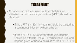 TREATMENT
• At conclusion of the infusion of thrombolytics, an
activated partial thromboplastin time (aPTT) should be
obtained.
• If the aPTT is < 80s, IV heparin should be started as
a continuous infusion without a bolus.
• If the aPTT is > 80s after thrombolysis, heparin
should be withheld, the aPTT rechecked in 4 h, and
heparin given without a bolus after the aPTT is < 80
 