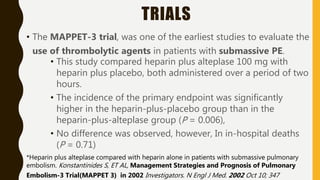 TRIALS
• The MAPPET-3 trial, was one of the earliest studies to evaluate the
use of thrombolytic agents in patients with submassive PE.
• This study compared heparin plus alteplase 100 mg with
heparin plus placebo, both administered over a period of two
hours.
• The incidence of the primary endpoint was significantly
higher in the heparin-plus-placebo group than in the
heparin-plus-alteplase group (P = 0.006),
• No difference was observed, however, In in-hospital deaths
(P = 0.71)
*Heparin plus alteplase compared with heparin alone in patients with submassive pulmonary
embolism. Konstantinides S, ET AL, Management Strategies and Prognosis of Pulmonary
Embolism-3 Trial(MAPPET 3) in 2002 Investigators. N Engl J Med. 2002 Oct 10; 347
 