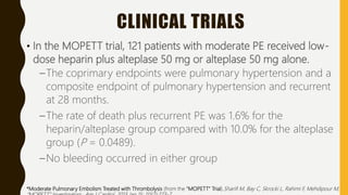 CLINICAL TRIALS
• In the MOPETT trial, 121 patients with moderate PE received low-
dose heparin plus alteplase 50 mg or alteplase 50 mg alone.
–The coprimary endpoints were pulmonary hypertension and a
composite endpoint of pulmonary hypertension and recurrent
at 28 months.
–The rate of death plus recurrent PE was 1.6% for the
heparin/alteplase group compared with 10.0% for the alteplase
group (P = 0.0489).
–No bleeding occurred in either group
*Moderate Pulmonary Embolism Treated with Thrombolysis (from the "MOPETT" Trial).Sharifi M, Bay C, Skrocki L, Rahimi F, Mehdipour M,
 