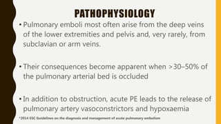PATHOPHYSIOLOGY
• Pulmonary emboli most often arise from the deep veins
of the lower extremities and pelvis and, very rarely, from
subclavian or arm veins.
• Their consequences become apparent when >30–50% of
the pulmonary arterial bed is occluded
• In addition to obstruction, acute PE leads to the release of
pulmonary artery vasoconstrictors and hypoxaemia
*2014 ESC Guidelines on the diagnosis and management of acute pulmonary embolism
 