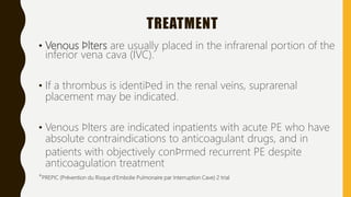 TREATMENT
• Venous ﬁlters are usually placed in the infrarenal portion of the
inferior vena cava (IVC).
• If a thrombus is identiﬁed in the renal veins, suprarenal
placement may be indicated.
• Venous ﬁlters are indicated inpatients with acute PE who have
absolute contraindications to anticoagulant drugs, and in
patients with objectively conﬁrmed recurrent PE despite
anticoagulation treatment
*PREPIC (Prévention du Risque d'Embolie Pulmonaire par Interruption Cave) 2 trial
 