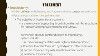 TREATMENT
• Embolectomy:
– Either catheter embolectomy and fragmentation or surgical embolectomy
– Percutaneous catheter-directed treatment
• The objective of interventional treatment:
– is the removal of obstructing thrombi from the main PA to facilitate
RV recovery and improve symptoms and survival.
– For Pts with absolute contraindications to thrombolysis,
options include:
(i) Thrombus fragmentation with pigtail or balloon catheter,
(ii) Rheolytic thrombectomy with hydrodynamic catheter devices,
(iii) Suction thrombectomy with aspiration catheters and
(iv) Rotational thrombectomy.
 