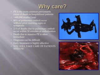  PE is the most common preventable
cause of death in hospitalized patients
 ~600,000 deaths/year
 80% of pulmonary emboli occur
without prior warning signs or
symptoms
 2/3 of deaths due to pulmonary emboli
occur within 30 minutes of embolization
 Death due to massive PE is often
immediate
 Diagnosis can be difficult
 Early treatment is highly effective
 YOU WILL TAKE CARE OF PATIENTS
WITH PE!
 