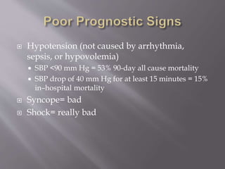  Hypotension (not caused by arrhythmia,
sepsis, or hypovolemia)
 SBP <90 mm Hg = 53% 90-day all cause mortality
 SBP drop of 40 mm Hg for at least 15 minutes = 15%
in–hospital mortality
 Syncope= bad
 Shock= really bad
 