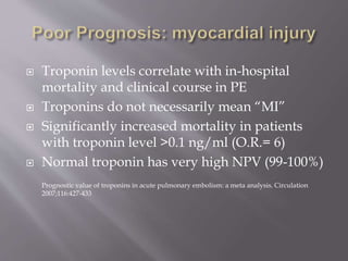  Troponin levels correlate with in-hospital
mortality and clinical course in PE
 Troponins do not necessarily mean “MI”
 Significantly increased mortality in patients
with troponin level >0.1 ng/ml (O.R.= 6)
 Normal troponin has very high NPV (99-100%)
Prognostic value of troponins in acute pulmonary embolism: a meta analysis. Circulation
2007;116:427-433
 