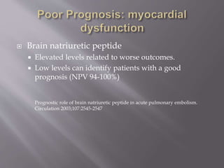  Brain natriuretic peptide
 Elevated levels related to worse outcomes.
 Low levels can identify patients with a good
prognosis (NPV 94-100%)
Prognostic role of brain natriuretic peptide in acute pulmonary embolism.
Circulation 2003;107:2545-2547
 