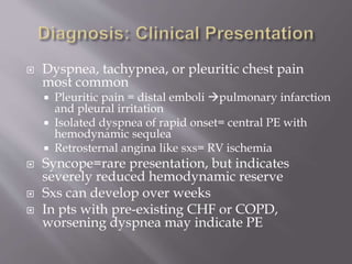  Dyspnea, tachypnea, or pleuritic chest pain
most common
 Pleuritic pain = distal emboli pulmonary infarction
and pleural irritation
 Isolated dyspnea of rapid onset= central PE with
hemodynamic sequlea
 Retrosternal angina like sxs= RV ischemia
 Syncope=rare presentation, but indicates
severely reduced hemodynamic reserve
 Sxs can develop over weeks
 In pts with pre-existing CHF or COPD,
worsening dyspnea may indicate PE
 