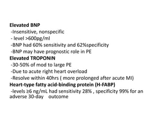 Elevated BNP
-Insensitive, nonspecific
- level >600pg/ml
-BNP had 60% sensitivity and 62%specificity
-BNP may have prognostic role in PE
Elevated TROPONIN
-30-50% of mod to large PE
-Due to acute right heart overload
-Resolve within 40hrs ( more prolonged after acute MI)
Heart-type fatty acid-binding protein (H-FABP)
-levels ≥6 ng/mL had sensitivity 28% , specificity 99% for an
adverse 30-day outcome
 