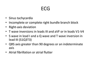 ECG
• Sinus tachycardia
• Incomplete or complete right bundle branch block
• Right-axis deviation
• T wave inversions in leads III and aVF or in leads V1-V4
• S wave in lead I and a Q wave and T wave inversion in
lead III (S1Q3T3)
• QRS axis greater than 90 degrees or an indeterminate
axis
• Atrial fibrillation or atrial flutter
 