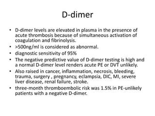 D-dimer
• D-dimer levels are elevated in plasma in the presence of
acute thrombosis because of simultaneous activation of
coagulation and fibrinolysis.
• >500ng/ml is considered as abnormal.
• diagnostic sensitivity of 95%
• The negative predictive value of D-dimer testing is high and
a normal D-dimer level renders acute PE or DVT unlikely.
• Also raised in cancer, inflammation, necrosis, bleeding,
trauma, surgery , pregnancy, eclampsia, DIC, MI, severe
liver disease, renal failure, stroke.
• three-month thromboembolic risk was 1.5% in PE-unlikely
patients with a negative D-dimer.
 