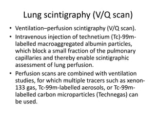Lung scintigraphy (V/Q scan)
• Ventilation–perfusion scintigraphy (V/Q scan).
• Intravenous injection of technetium (Tc)-99m-
labelled macroaggregated albumin particles,
which block a small fraction of the pulmonary
capillaries and thereby enable scintigraphic
assessment of lung perfusion.
• Perfusion scans are combined with ventilation
studies, for which multiple tracers such as xenon-
133 gas, Tc-99m-labelled aerosols, or Tc-99m-
labelled carbon microparticles (Technegas) can
be used.
 