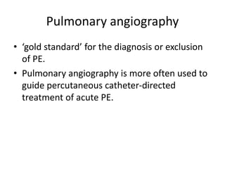 Pulmonary angiography
• ‘gold standard’ for the diagnosis or exclusion
of PE.
• Pulmonary angiography is more often used to
guide percutaneous catheter-directed
treatment of acute PE.
 