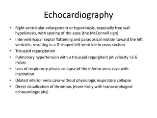 Echocardiography
• Right ventricular enlargement or hypokinesis, especially free wall
hypokinesis, with sparing of the apex (the McConnell sign)
• Interventricular septal flattening and paradoxical motion toward the left
ventricle, resulting in a D-shaped left ventricle in cross section
• Tricuspid regurgitation
• Pulmonary hypertension with a tricuspid regurgitant jet velocity >2.6
m/sec
• Loss of respiratory-phasic collapse of the inferior vena cava with
inspiration
• Dilated inferior vena cava without physiologic inspiratory collapse
• Direct visualization of thrombus (more likely with transesophageal
echocardiography)
 