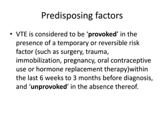 Predisposing factors
• VTE is considered to be ‘provoked’ in the
presence of a temporary or reversible risk
factor (such as surgery, trauma,
immobilization, pregnancy, oral contraceptive
use or hormone replacement therapy)within
the last 6 weeks to 3 months before diagnosis,
and ‘unprovoked’ in the absence thereof.
 