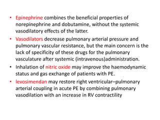 • Epinephrine combines the beneficial properties of
norepinephrine and dobutamine, without the systemic
vasodilatory effects of the latter.
• Vasodilators decrease pulmonary arterial pressure and
pulmonary vascular resistance, but the main concern is the
lack of specificity of these drugs for the pulmonary
vasculature after systemic (intravenous)administration.
• Inhalation of nitric oxide may improve the haemodynamic
status and gas exchange of patients with PE.
• levosimendan may restore right ventricular–pulmonary
arterial coupling in acute PE by combining pulmonary
vasodilation with an increase in RV contractility
 