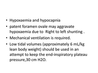 • Hypoxaemia and hypocapnia
• patent foramen ovale may aggravate
hypoxaemia due to Right to left shunting .
• Mechanical ventilation is required.
• Low tidal volumes (approximately 6 mL/kg
lean body weight) should be used in an
attempt to keep the end-inspiratory plateau
pressure,30 cm H2O.
 