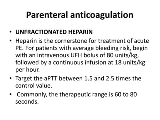 Parenteral anticoagulation
• UNFRACTIONATED HEPARIN
• Heparin is the cornerstone for treatment of acute
PE. For patients with average bleeding risk, begin
with an intravenous UFH bolus of 80 units/kg,
followed by a continuous infusion at 18 units/kg
per hour.
• Target the aPTT between 1.5 and 2.5 times the
control value.
• Commonly, the therapeutic range is 60 to 80
seconds.
 