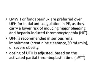 • LMWH or fondaparinux are preferred over
UFH for initial anticoagulation in PE, as they
carry a lower risk of inducing major bleeding
and heparin-induced thrombocytopenia (HIT).
• UFH is recommended in serious renal
impairment (creatinine clearance,30 mL/min),
or severe obesity.
• dosing of UFH is adjusted, based on the
activated partial thromboplastin time (aPTT)
 