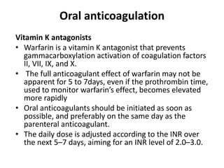 Oral anticoagulation
Vitamin K antagonists
• Warfarin is a vitamin K antagonist that prevents
gammacarboxylation activation of coagulation factors
II, VII, IX, and X.
• The full anticoagulant effect of warfarin may not be
apparent for 5 to 7days, even if the prothrombin time,
used to monitor warfarin’s effect, becomes elevated
more rapidly
• Oral anticoagulants should be initiated as soon as
possible, and preferably on the same day as the
parenteral anticoagulant.
• The daily dose is adjusted according to the INR over
the next 5–7 days, aiming for an INR level of 2.0–3.0.
 