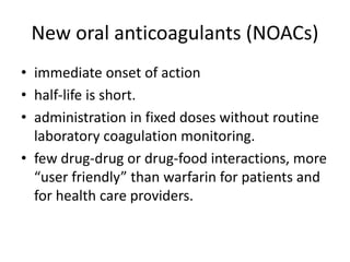 New oral anticoagulants (NOACs)
• immediate onset of action
• half-life is short.
• administration in fixed doses without routine
laboratory coagulation monitoring.
• few drug-drug or drug-food interactions, more
“user friendly” than warfarin for patients and
for health care providers.
 