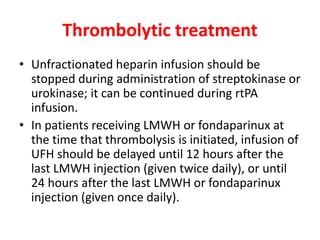 Thrombolytic treatment
• Unfractionated heparin infusion should be
stopped during administration of streptokinase or
urokinase; it can be continued during rtPA
infusion.
• In patients receiving LMWH or fondaparinux at
the time that thrombolysis is initiated, infusion of
UFH should be delayed until 12 hours after the
last LMWH injection (given twice daily), or until
24 hours after the last LMWH or fondaparinux
injection (given once daily).
 