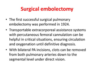 Surgical embolectomy
• The first successful surgical pulmonary
embolectomy was performed in 1924.
• Transportable extracorporeal assistance systems
with percutaneous femoral cannulation can be
helpful in critical situations, ensuring circulation
and oxygenation until definitive diagnosis.
• With bilateral PA incisions, clots can be removed
from both pulmonary arteries down to the
segmental level under direct vision.
 