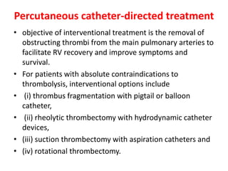 Percutaneous catheter-directed treatment
• objective of interventional treatment is the removal of
obstructing thrombi from the main pulmonary arteries to
facilitate RV recovery and improve symptoms and
survival.
• For patients with absolute contraindications to
thrombolysis, interventional options include
• (i) thrombus fragmentation with pigtail or balloon
catheter,
• (ii) rheolytic thrombectomy with hydrodynamic catheter
devices,
• (iii) suction thrombectomy with aspiration catheters and
• (iv) rotational thrombectomy.
 
