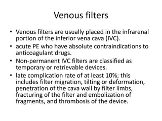 Venous filters
• Venous filters are usually placed in the infrarenal
portion of the inferior vena cava (IVC).
• acute PE who have absolute contraindications to
anticoagulant drugs.
• Non-permanent IVC filters are classified as
temporary or retrievable devices.
• late complication rate of at least 10%; this
includes filter migration, tilting or deformation,
penetration of the cava wall by filter limbs,
fracturing of the filter and embolization of
fragments, and thrombosis of the device.
 