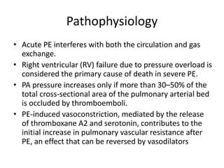 Pathophysiology
• Acute PE interferes with both the circulation and gas
exchange.
• Right ventricular (RV) failure due to pressure overload is
considered the primary cause of death in severe PE.
• PA pressure increases only if more than 30–50% of the
total cross-sectional area of the pulmonary arterial bed
is occluded by thromboemboli.
• PE-induced vasoconstriction, mediated by the release
of thromboxane A2 and serotonin, contributes to the
initial increase in pulmonary vascular resistance after
PE, an effect that can be reversed by vasodilators
 