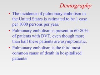 Demography
• The incidence of pulmonary embolism in
the United States is estimated to be 1 case
per 1000 persons per year.
• Pulmonary embolism is present in 60-80%
of patients with DVT, even though more
than half these patients are asymptomatic.
• Pulmonary embolism is the third most
common cause of death in hospitalized
patients/
 