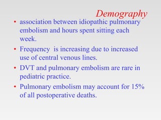 Demography
• association between idiopathic pulmonary
embolism and hours spent sitting each
week.
• Frequency is increasing due to increased
use of central venous lines.
• DVT and pulmonary embolism are rare in
pediatric practice.
• Pulmonary embolism may account for 15%
of all postoperative deaths.
 