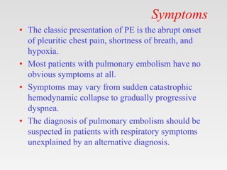 Symptoms
• The classic presentation of PE is the abrupt onset
of pleuritic chest pain, shortness of breath, and
hypoxia.
• Most patients with pulmonary embolism have no
obvious symptoms at all.
• Symptoms may vary from sudden catastrophic
hemodynamic collapse to gradually progressive
dyspnea.
• The diagnosis of pulmonary embolism should be
suspected in patients with respiratory symptoms
unexplained by an alternative diagnosis.
 