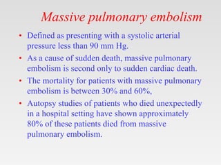 Massive pulmonary embolism
• Defined as presenting with a systolic arterial
pressure less than 90 mm Hg.
• As a cause of sudden death, massive pulmonary
embolism is second only to sudden cardiac death.
• The mortality for patients with massive pulmonary
embolism is between 30% and 60%,
• Autopsy studies of patients who died unexpectedly
in a hospital setting have shown approximately
80% of these patients died from massive
pulmonary embolism.
 
