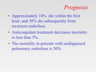 Prognosis
• Approximately 10% die within the first
hour, and 30% die subsequently from
recurrent embolism.
• Anticoagulant treatment decreases mortality
to less than 5%.
• The mortality in patients with undiagnosed
pulmonary embolism is 30%.
 