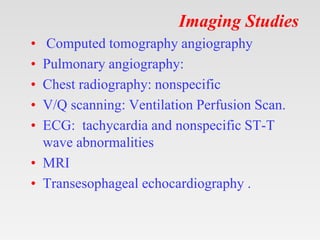 Imaging Studies
• Computed tomography angiography
• Pulmonary angiography:
• Chest radiography: nonspecific
• V/Q scanning: Ventilation Perfusion Scan.
• ECG: tachycardia and nonspecific ST-T
wave abnormalities
• MRI
• Transesophageal echocardiography .
 