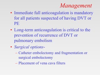 Management
• Immediate full anticoagulation is mandatory
for all patients suspected of having DVT or
PE
• Long-term anticoagulation is critical to the
prevention of recurrence of DVT or
pulmonary embolism
• Surgical options-
– Catheter embolectomy and fragmentation or
surgical embolectomy
– Placement of vena cava filters
 