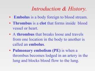 Introduction & History.
• Embolus is a body foreign to blood stream.
• Thrombus is a clot that forms inside blood
vessel or heart.
• A thrombus that breaks loose and travels
from one location in the body to another is
called an embolus.
• Pulmonary embolism (PE) is when a
thrombus becomes lodged in an artery in the
lung and blocks blood flow to the lung.
 