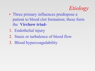 Etiology
• Three primary influences predispose a
patient to blood clot formation; these form
the Virchow triad-
1. Endothelial injury
2. Stasis or turbulence of blood flow
3. Blood hypercoagulability
 