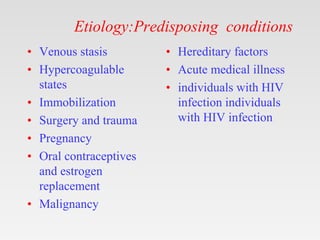 Etiology:Predisposing conditions
• Venous stasis
• Hypercoagulable
states
• Immobilization
• Surgery and trauma
• Pregnancy
• Oral contraceptives
and estrogen
replacement
• Malignancy
• Hereditary factors
• Acute medical illness
• individuals with HIV
infection individuals
with HIV infection
 