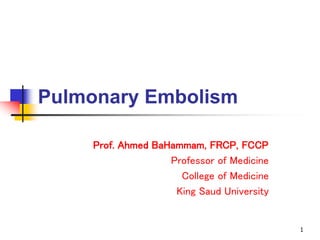 1
Pulmonary Embolism
Prof. Ahmed BaHammam, FRCP, FCCP
Professor of Medicine
College of Medicine
King Saud University
 