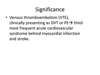 Significance
• Venous thromboembolism (VTE),
clinically presenting as DVT or PE third
most frequent acute cardiovascular
syndrome behind myocardial infarction
and stroke.
 