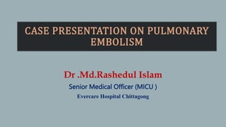 CASE PRESENTATION ON PULMONARY
EMBOLISM
Dr .Md.Rashedul Islam
Senior Medical Officer (MICU )
Evercare Hospital Chittagong
 