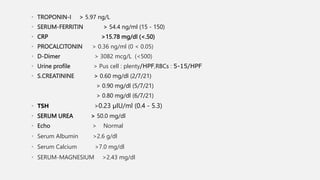 • TROPONIN-I > 5.97 ng/L
• SERUM-FERRITIN > 54.4 ng/ml (15 - 150)
• CRP >15.78 mg/dl (<.50)
• PROCALCITONIN > 0.36 ng/ml (0 < 0.05)
• D-Dimer > 3082 mcg/L (<500)
• Urine profile > Pus cell : plenty/HPF,RBCs : 5-15/HPF
• S.CREATININE > 0.60 mg/dl (2/7/21)
> 0.90 mg/dl (5/7/21)
> 0.80 mg/dl (6/7/21)
• TSH >0.23 µIU/ml (0.4 - 5.3)
• SERUM UREA > 50.0 mg/dl
• Echo > Normal
• Serum Albumin >2.6 g/dl
• Serum Calcium >7.0 mg/dl
• SERUM-MAGNESIUM >2.43 mg/dl
 