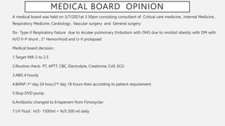 MEDICAL BOARD OPINION
A medical board was held on 3/7/2021at 3.30pm consisting consultant of Critical care medicine, ,Internal Medicine ,
Respiratory Medicine, Cardiology , Vascular surgery and General surgery
Dx- Type-II Respiratory Failure due to Acutee pulmonary Embolism with OHS due to morbid obesity with DM with
H/O V-P shunt , 2* Hemorrhoid and U-V prolapsed
Medical board decision :
1.Target INR-2 to 2.5
2.Routine check- PT, APTT, CBC, Electrolyte, Creatinine, CxR, ECG
3.ABG 4 hourly
4.BiPAP-1st day 24 hour,2nd day 18 hours then according to patient requirement
5.Stop DVD pump
6.Antibiotic changed to Ertapenem from Fimoxyclav
7.I/V Fluid : H/S- 1500ml + N/S 500 ml daily
 