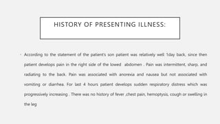 HISTORY OF PRESENTING ILLNESS:
• According to the statement of the patient’s son patient was relatively well 1day back, since then
patient develops pain in the right side of the lowed abdomen . Pain was intermittent, sharp, and
radiating to the back. Pain was associated with anorexia and nausea but not associated with
vomiting or diarrhea. For last 4 hours patient develops sudden respiratory distress which was
progressively increasing . There was no history of fever ,chest pain, hemoptysis, cough or swelling in
the leg
 