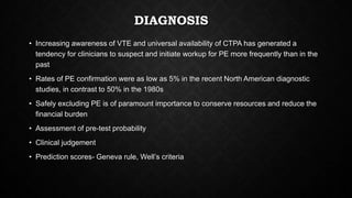 DIAGNOSIS
• Increasing awareness of VTE and universal availability of CTPA has generated a
tendency for clinicians to suspect and initiate workup for PE more frequently than in the
past
• Rates of PE confirmation were as low as 5% in the recent North American diagnostic
studies, in contrast to 50% in the 1980s
• Safely excluding PE is of paramount importance to conserve resources and reduce the
financial burden
• Assessment of pre-test probability
• Clinical judgement
• Prediction scores- Geneva rule, Well’s criteria
 
