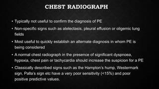 CHEST RADIOGRAPH
• Typically not useful to confirm the diagnosis of PE
• Non-specific signs such as atelectasis, pleural effusion or oligemic lung
fields
• Most useful to quickly establish an alternate diagnosis in whom PE is
being considered
• A normal chest radiograph in the presence of significant dyspnoea,
hypoxia, chest pain or tachycardia should increase the suspicion for a PE
• Classically described signs such as the Hampton’s hump, Westermark
sign, Palla’s sign etc have a very poor sensitivity (<15%) and poor
positive predictive values.
 