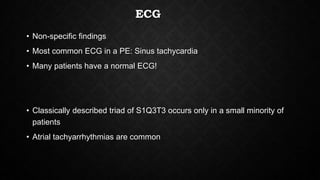 ECG
• Non-specific findings
• Most common ECG in a PE: Sinus tachycardia
• Many patients have a normal ECG!
• Classically described triad of S1Q3T3 occurs only in a small minority of
patients
• Atrial tachyarrhythmias are common
 