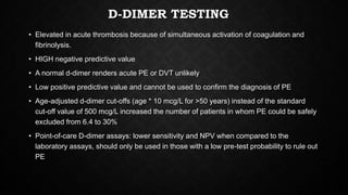 D-DIMER TESTING
• Elevated in acute thrombosis because of simultaneous activation of coagulation and
fibrinolysis.
• HIGH negative predictive value
• A normal d-dimer renders acute PE or DVT unlikely
• Low positive predictive value and cannot be used to confirm the diagnosis of PE
• Age-adjusted d-dimer cut-offs (age * 10 mcg/L for >50 years) instead of the standard
cut-off value of 500 mcg/L increased the number of patients in whom PE could be safely
excluded from 6.4 to 30%
• Point-of-care D-dimer assays: lower sensitivity and NPV when compared to the
laboratory assays, should only be used in those with a low pre-test probability to rule out
PE
 